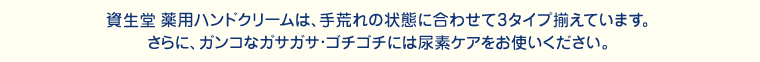 資生堂 薬用ハンドクリームは、手荒れの状態に合わせて3タイプ揃えています。さらに、ガンコなガサガサ・ゴチゴチには尿素ケアをお使いください。