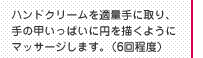 ハンドクリームを適量手に取り、手の甲いっぱいに円を描くようにマッサージします。（6回程度）