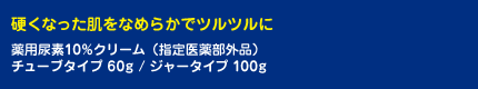 硬くなった肌をなめらかでツルツルに 薬用尿素10％クリーム（指定医薬部外品） チューブタイプ 60g / ジャータイプ 100g