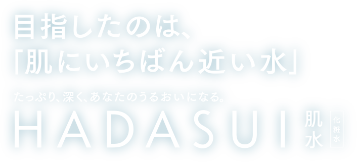 目指したのは「肌にいちばん近い水」 たっぷり、深く、あなたのうるおいになる。 HADASUI 肌水