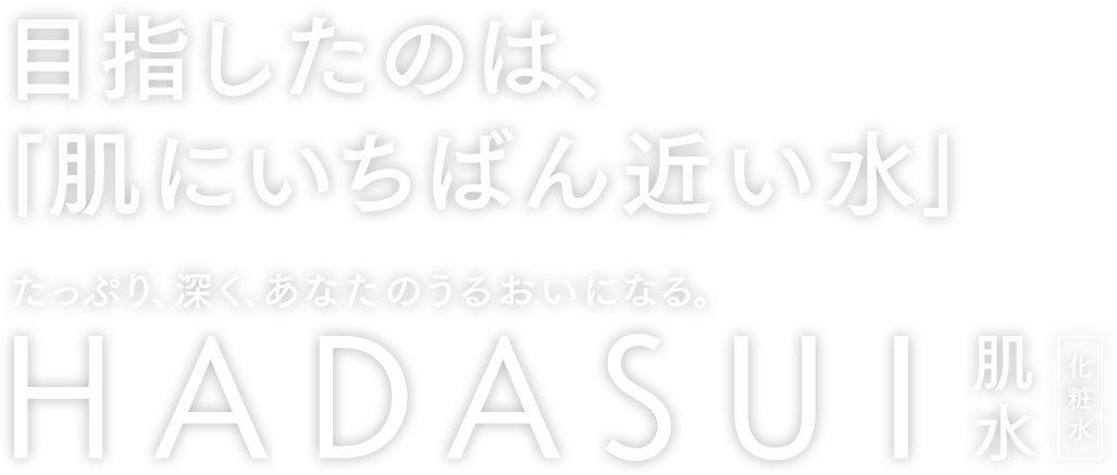 目指したのは「肌にいちばん近い水」 たっぷり、深く、あなたのうるおいになる。 HADASUI 肌水