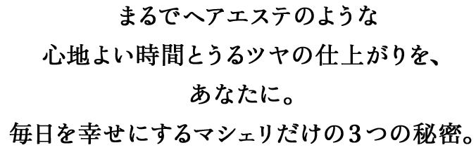まるでヘアエステのような心地よい時間とうるツヤの仕上がりを、あなたに。毎日を幸せにするマシェリだけの3つの秘密。