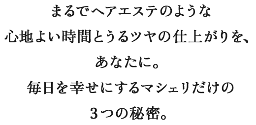 まるでヘアエステのような心地よい時間とうるツヤの仕上がりを、あなたに。毎日を幸せにするマシェリだけの３つの秘密。