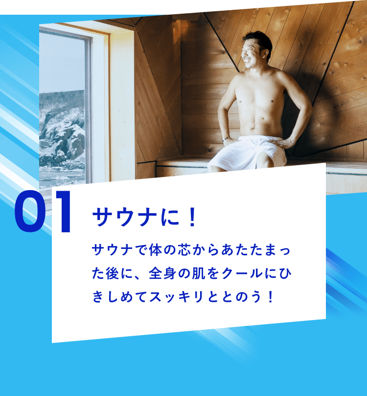 01 サウナに！サウナで体の芯からあたたまった後に、全身の肌をクールにひきしめてスッキリととのう！