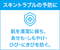 スキントラブルの予防に 肌を清潔に保ち、あせも・しもやけ・ ひび・にきびを防ぐ。