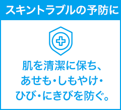 スキントラブルの予防に 肌を清潔に保ち、あせも・しもやけ・ ひび・にきびを防ぐ。