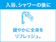 入浴、シャワーの後に 健やかに全身をリフレッシュ。