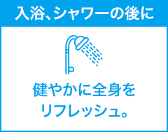 入浴、シャワーの後に 健やかに全身をリフレッシュ。