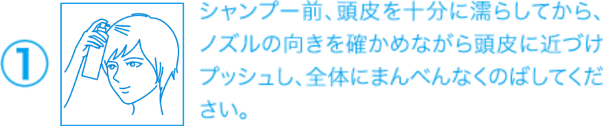 ①シャンプー前、頭皮を十分に濡らしてから、ノズルの向きを確かめながら頭皮に近づけプッシュし、全体にまんべんなくのばしてください。