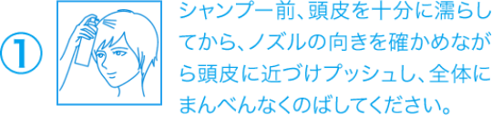 ①シャンプー前、頭皮を十分に濡らしてから、ノズルの向きを確かめながら頭皮に近づけプッシュし、全体にまんべんなくのばしてください。
