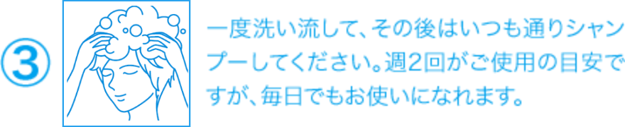 ③一度洗い流して、その後はいつも通りシャンプーしてください。週2回がご使用の目安ですが、毎日でもお使いになれます。
