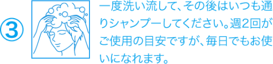 ③一度洗い流して、その後はいつも通りシャンプーしてください。週2回がご使用の目安ですが、毎日でもお使いになれます。