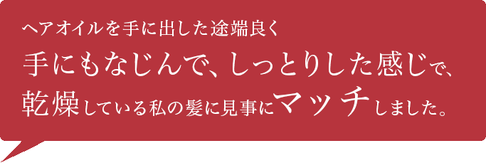 ヘアオイルを手に出した途端良く手にもなじんで、しっとりした感じで、乾燥している私の髪に見事にマッチしました。