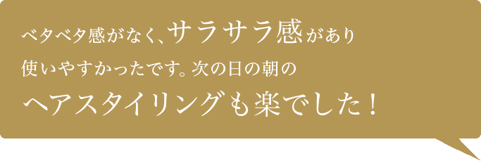 ベタベタ感がなく、サラサラ感があり使いやすかったです。次の日の朝のヘアスタイリングも楽でした！