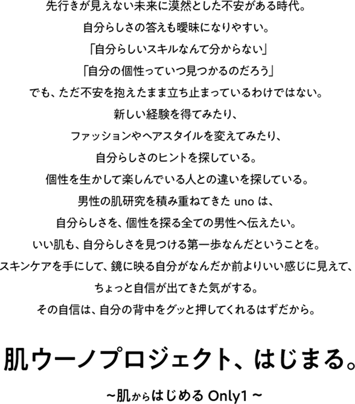 先行きが見えない未来に漠然とした不安がある時代。自分らしさの答えも曖昧になりやすい。「自分らしいスキルなんて分からない」「自分の個性っていつ見つかるのだろう」でも、ただ不安を抱えたまま立ち止まっているわけではない。新しい経験を得てみたり、ファッションやヘアスタイルを変えてみたり、自分らしさのヒントを探している。個性を生かして楽しんでいる人との違いを探している。男性の肌研究を積み重ねてきたunoは、自分らしさを、個性を探る全ての男性へ伝えたい。いい肌も、自分らしさを見つける第一歩なんだということを。スキンケアを手にして、鏡に映る自分がなんだか前よりいい感じに見えて、ちょっと自信が出てきた気がする。その自信は、自分の背中をグッと押してくれるはずだから。肌ウーノプロジェクト、はじまる。~肌からはじめる Only 1~