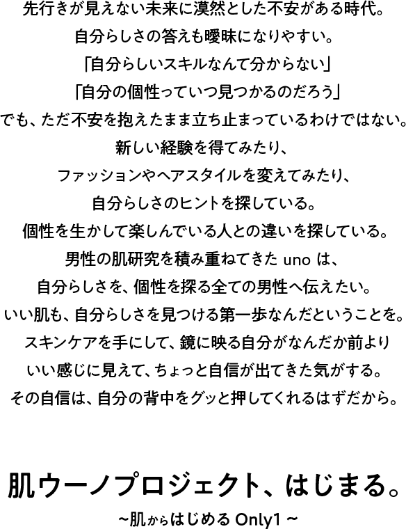 先行きが見えない未来に漠然とした不安がある時代。自分らしさの答えも曖昧になりやすい。「自分らしいスキルなんて分からない」「自分の個性っていつ見つかるのだろう」でも、ただ不安を抱えたまま立ち止まっているわけではない。新しい経験を得てみたり、ファッションやヘアスタイルを変えてみたり、自分らしさのヒントを探している。個性を生かして楽しんでいる人との違いを探している。男性の肌研究を積み重ねてきたunoは、自分らしさを、個性を探る全ての男性へ伝えたい。いい肌も、自分らしさを見つける第一歩なんだということを。スキンケアを手にして、鏡に映る自分がなんだか前よりいい感じに見えて、ちょっと自信が出てきた気がする。その自信は、自分の背中をグッと押してくれるはずだから。肌ウーノプロジェクト、はじまる。~肌からはじめる Only 1~
